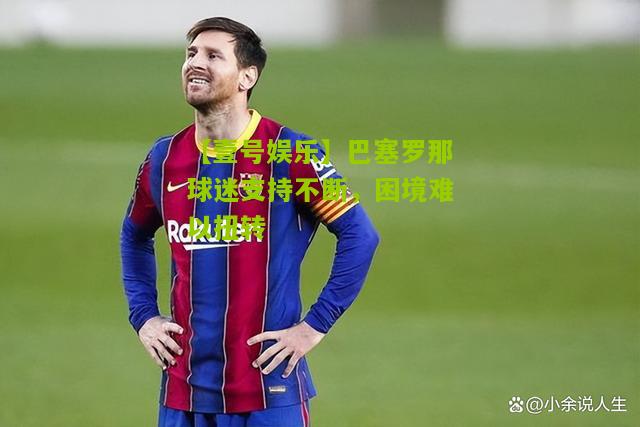 巴塞罗那球迷支持不断，困境难以扭转