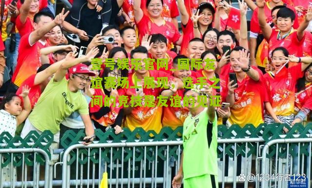 国际友谊赛场上展现，选手之间的竞技是友谊的见证