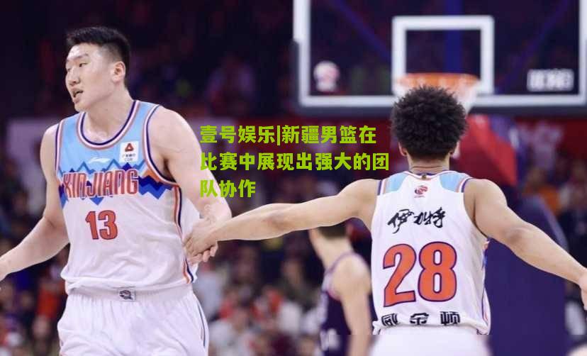 新疆男篮在比赛中展现出强大的团队协作