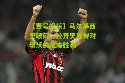 马尔基西奥破门，拉齐奥赢得对切沃的艰难胜利