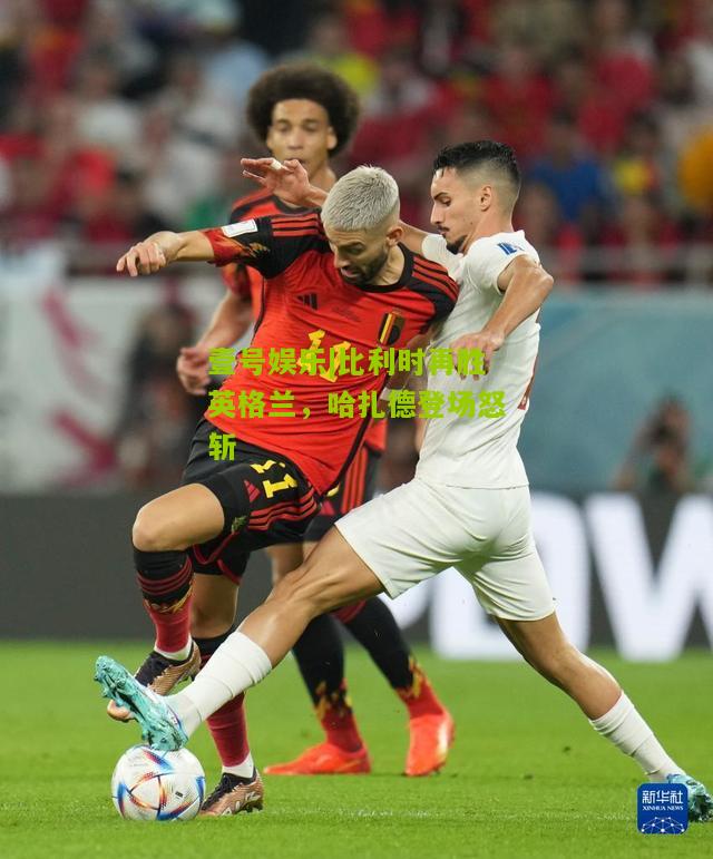 比利时再胜英格兰，哈扎德登场怒斩