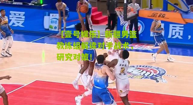 新疆男篮教练组解读对手战术，研究对策！