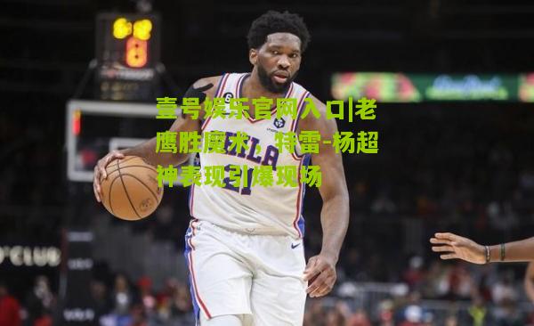 老鹰胜魔术，特雷-杨超神表现引爆现场