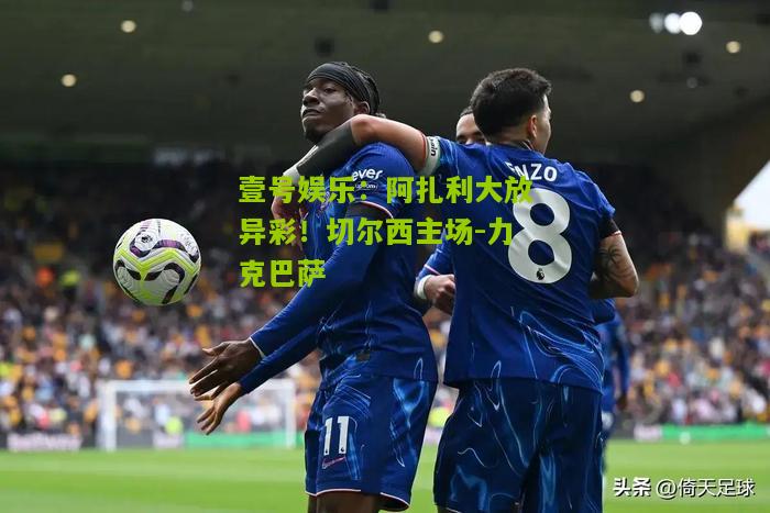 阿扎利大放异彩！切尔西主场-力克巴萨