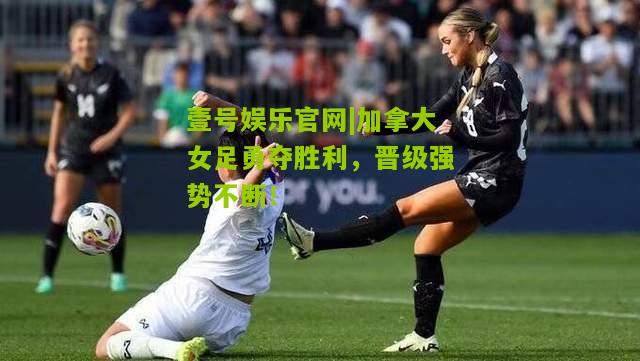 加拿大女足勇夺胜利，晋级强势不断！