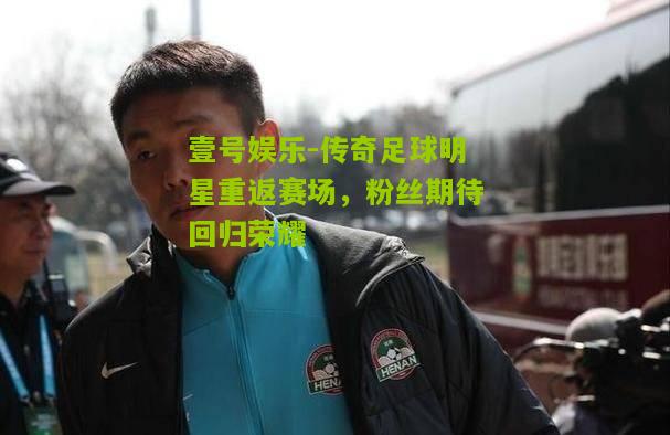 传奇足球明星重返赛场，粉丝期待回归荣耀