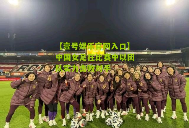 中国女足在比赛中以团队实力击败对手
