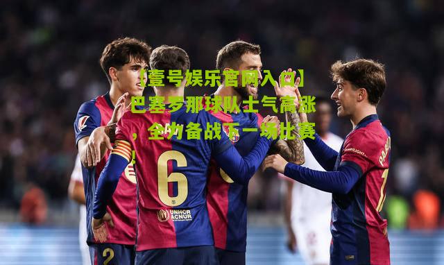 巴塞罗那球队士气高涨，全力备战下一场比赛！