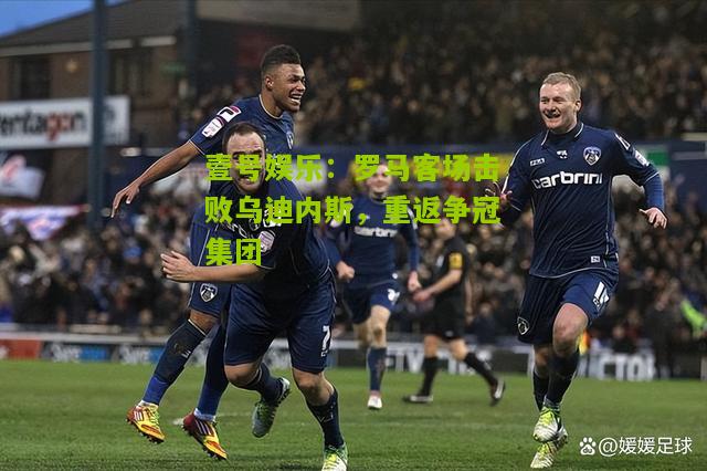 罗马客场击败乌迪内斯，重返争冠集团