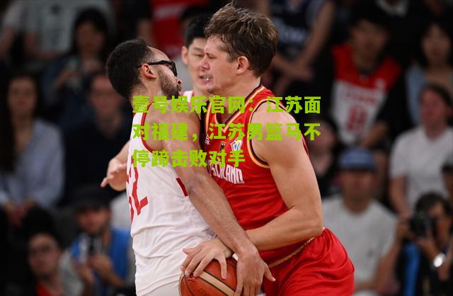 江苏面对福建，江苏男篮马不停蹄击败对手
