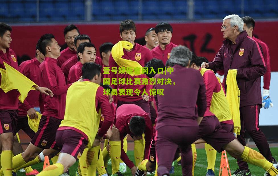 中国足球比赛激烈对决，球员表现令人惊叹