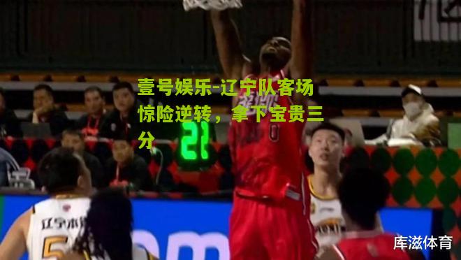 辽宁队客场惊险逆转，拿下宝贵三分
