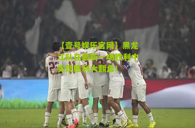 黑龙江队在最新一场胜利中实现胜利大翻盘！