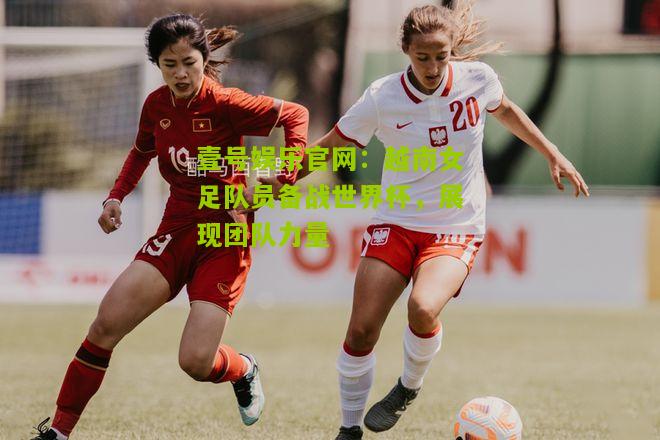 越南女足队员备战世界杯，展现团队力量