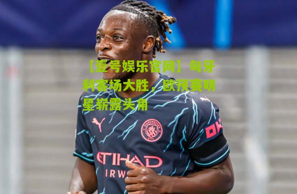匈牙利客场大胜，欧预赛明星崭露头角