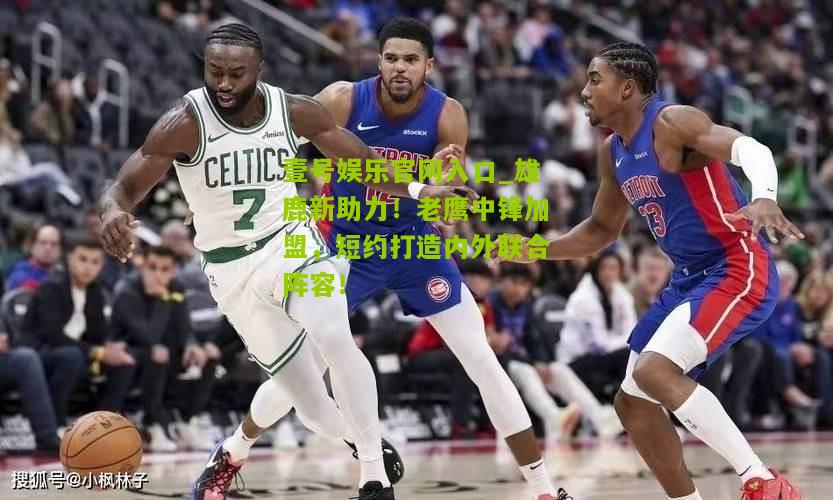 雄鹿新助力！老鹰中锋加盟，短约打造内外联合阵容！